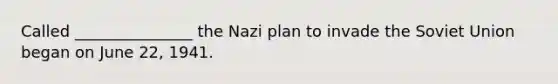 Called _______________ the Nazi plan to invade the Soviet Union began on June 22, 1941.