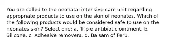 You are called to the neonatal intensive care unit regarding appropriate products to use on the skin of neonates. Which of the following products would be considered safe to use on the neonates skin? Select one: a. Triple antibiotic ointment. b. Silicone. c. Adhesive removers. d. Balsam of Peru.