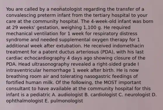 You are called by a neonatologist regarding the transfer of a convalescing preterm infant from the tertiary hospital to your care at the community hospital. The 4-week-old infant was born at 29 weeks' gestation, weighing 1,100 g. He required mechanical ventilation for 1 week for respiratory distress syndrome and needed supplemental oxygen therapy for 1 additional week after extubation. He received indomethacin treatment for a patent ductus arteriosus (PDA), with his last cardiac echocardiography 4 days ago showing closure of the PDA. Head ultrasonography revealed a right-sided grade I intraventricular hemorrhage 1 week after birth. He is now breathing room air and tolerating nasogastric feedings of fortified human milk. Of the following, the MOST important consultant to have available at the community hospital for this infant is a pediatric A. audiologist B. cardiologist C. neurologist D. ophthalmologist E. pulmonologist