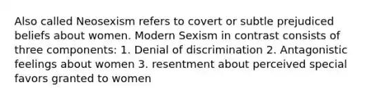 Also called Neosexism refers to covert or subtle prejudiced beliefs about women. Modern Sexism in contrast consists of three components: 1. Denial of discrimination 2. Antagonistic feelings about women 3. resentment about perceived special favors granted to women