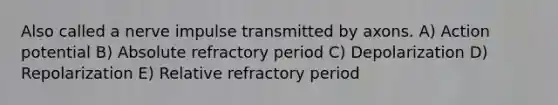 Also called a nerve impulse transmitted by axons. A) Action potential B) Absolute refractory period C) Depolarization D) Repolarization E) Relative refractory period