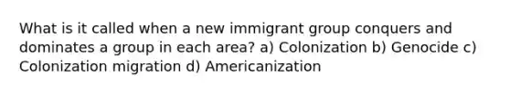 What is it called when a new immigrant group conquers and dominates a group in each area? a) Colonization b) Genocide c) Colonization migration d) Americanization