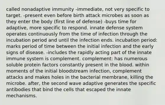 called nonadaptive immunity -immediate, not very specific to target. -present even before birth attack microbes as soon as they enter the body (first line of defense) -buys time for adaptive, more specific to respond. innate defense system operates continuously from the time of infection through the incubation period and until the infection ends. incubation period: marks period of time between the initial infection and the early signs of disease. -includes the rapidly acting part of the innate immune system is complement. complement: has numerous soluble protein factors constantly present in the blood. within moments of the initial bloodstream infection, complement attacks and makes holes in the bacterial membrane, killing the microbe. after, the second wave adaptive generates the specific antibodies that bind the cells that escaped the innate mechanisms.