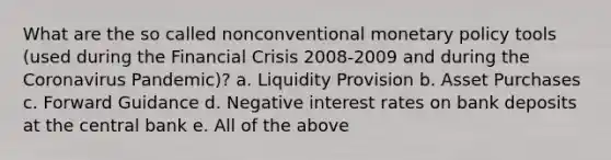 What are the so called nonconventional monetary policy tools (used during the Financial Crisis 2008-2009 and during the Coronavirus Pandemic)? a. Liquidity Provision b. Asset Purchases c. Forward Guidance d. Negative interest rates on bank deposits at the central bank e. All of the above