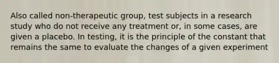 Also called non-therapeutic group, test subjects in a research study who do not receive any treatment or, in some cases, are given a placebo. In testing, it is the principle of the constant that remains the same to evaluate the changes of a given experiment