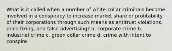 What is it called when a number of white-collar criminals become involved in a conspiracy to increase market share or profitability of their corporations through such means as antitrust violations, price fixing, and false advertising? a. corporate crime b. industrial crime c. green collar crime d. crime with intent to conspire