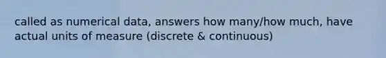 called as numerical data, answers how many/how much, have actual units of measure (discrete & continuous)