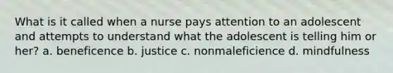 What is it called when a nurse pays attention to an adolescent and attempts to understand what the adolescent is telling him or her? a. beneficence b. justice c. nonmaleficience d. mindfulness