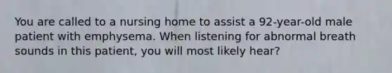 You are called to a nursing home to assist a 92-year-old male patient with emphysema. When listening for abnormal breath sounds in this patient, you will most likely hear?