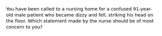 You have been called to a nursing home for a confused 91-year-old male patient who became dizzy and fell, striking his head on the floor. Which statement made by the nurse should be of most concern to you?