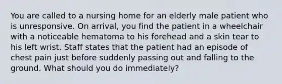 You are called to a nursing home for an elderly male patient who is unresponsive. On arrival, you find the patient in a wheelchair with a noticeable hematoma to his forehead and a skin tear to his left wrist. Staff states that the patient had an episode of chest pain just before suddenly passing out and falling to the ground. What should you do immediately?