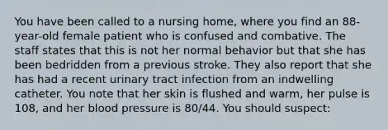 You have been called to a nursing​ home, where you find an​ 88-year-old female patient who is confused and combative. The staff states that this is not her normal behavior but that she has been bedridden from a previous stroke. They also report that she has had a recent urinary tract infection from an indwelling catheter. You note that her skin is flushed and​ warm, her pulse is​ 108, and her blood pressure is​ 80/44. You should​ suspect: