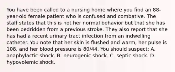 You have been called to a nursing home where you find an​ 88-year-old female patient who is confused and combative. The staff states that this is not her normal behavior but that she has been bedridden from a previous stroke. They also report that she has had a recent urinary tract infection from an indwelling catheter. You note that her skin is flushed and​ warm, her pulse is​ 108, and her <a href='https://www.questionai.com/knowledge/kD0HacyPBr-blood-pressure' class='anchor-knowledge'>blood pressure</a> is​ 80/44. You should​ suspect: A. anaphylactic shock. B. neurogenic shock. C. septic shock. D. hypovolemic shock.