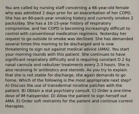 You are called by nursing staff concerning a 66-year-old female who was admitted 2 days prior for an exacerbation of her COPD. She has an 80-pack-year smoking history and currently smokes 2 packs/day. She has a 10-15-year history of respiratory compromise, and her COPD is becoming increasingly difficult to control with conventional medication regimens. Yesterday her request to go outside to smoke was declined. She has demanded several times this morning to be discharged and is now threatening to sign out against medical advice (AMA). You start your morning rounds with this patient. She continues to have significant respiratory difficulty and is requiring constant O 2 by nasal cannula and nebulizer treatments every 2-3 hours. She is also receiving IV antibiotics and steroids. As you try to explain that she is not stable for discharge, she again demands to go home. Which of the following is the most appropriate next step? A) Discuss the use of transdermal nicotine patches with the patient. B) Obtain a stat psychiatry consult. C) Order a one-time dose of IM haloperidol. D) Allow the patient to sign herself out AMA. E) Order soft restraints for the patient and continue current therapies.