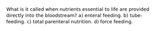 What is it called when nutrients essential to life are provided directly into the bloodstream? a) enteral feeding. b) tube-feeding. c) total parenteral nutrition. d) force feeding.