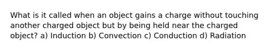 What is it called when an object gains a charge without touching another charged object but by being held near the charged object? a) Induction b) Convection c) Conduction d) Radiation