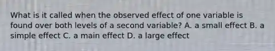 What is it called when the observed effect of one variable is found over both levels of a second variable? A. a small effect B. a simple effect C. a main effect D. a large effect