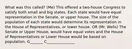 What was this called? (Me) This offered a two-house Congress to satisfy both small and big states. Each state would have equal representation in the Senate, or upper house. The size of the population of each state would determine its representation in the House of Representatives, or lower house. OR (Mr. Wells) The Senate or Upper House, would have equal votes and the House of Representatives or Lower House would be based on population. G_______ C_______________