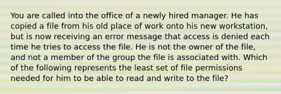 You are called into the office of a newly hired manager. He has copied a file from his old place of work onto his new workstation, but is now receiving an error message that access is denied each time he tries to access the file. He is not the owner of the file, and not a member of the group the file is associated with. Which of the following represents the least set of file permissions needed for him to be able to read and write to the file?