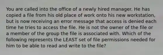 You are called into the office of a newly hired manager. He has copied a file from his old place of work onto his new workstation, but is now receiving an error message that access is denied each time he tries to access the file. He is not the owner of the file or a member of the group the file is associated with. Which of the following represents the LEAST set of file permissions needed for him to be able to read and write to the file?