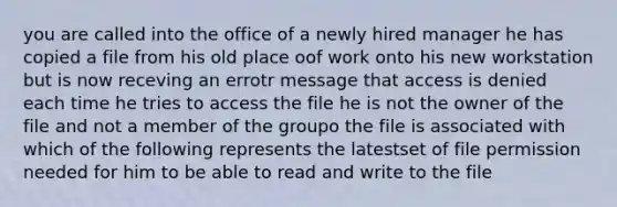 you are called into the office of a newly hired manager he has copied a file from his old place oof work onto his new workstation but is now receving an errotr message that access is denied each time he tries to access the file he is not the owner of the file and not a member of the groupo the file is associated with which of the following represents the latestset of file permission needed for him to be able to read and write to the file