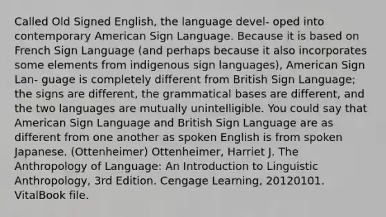 Called Old Signed English, the language devel- oped into contemporary American Sign Language. Because it is based on French Sign Language (and perhaps because it also incorporates some elements from indigenous sign languages), American Sign Lan- guage is completely different from British Sign Language; the signs are different, the grammatical bases are different, and the two languages are mutually unintelligible. You could say that American Sign Language and British Sign Language are as different from one another as spoken English is from spoken Japanese. (Ottenheimer) Ottenheimer, Harriet J. The Anthropology of Language: An Introduction to Linguistic Anthropology, 3rd Edition. Cengage Learning, 20120101. VitalBook file.