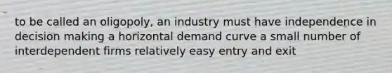 to be called an oligopoly, an industry must have independence in decision making a horizontal demand curve a small number of interdependent firms relatively easy entry and exit