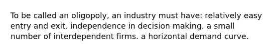 To be called an oligopoly, an industry must have: relatively easy entry and exit. independence in decision making. a small number of interdependent firms. a horizontal demand curve.