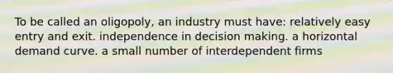 To be called an oligopoly, an industry must have: relatively easy entry and exit. independence in decision making. a horizontal demand curve. a small number of interdependent firms