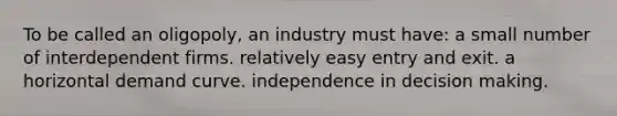 To be called an oligopoly, an industry must have: a small number of interdependent firms. relatively easy entry and exit. a horizontal demand curve. independence in decision making.