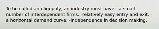 To be called an oligopoly, an industry must have: -a small number of interdependent firms. -relatively easy entry and exit. -a horizontal demand curve. -independence in decision making.