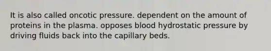 It is also called oncotic pressure. dependent on the amount of proteins in the plasma. opposes blood hydrostatic pressure by driving fluids back into the capillary beds.