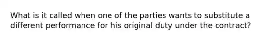 What is it called when one of the parties wants to substitute a different performance for his original duty under the contract?