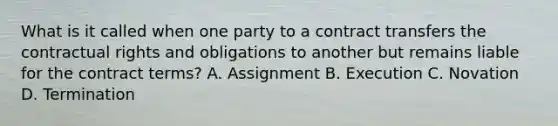 What is it called when one party to a contract transfers the contractual rights and obligations to another but remains liable for the contract terms? A. Assignment B. Execution C. Novation D. Termination