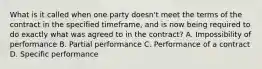 What is it called when one party doesn't meet the terms of the contract in the specified timeframe, and is now being required to do exactly what was agreed to in the contract? A. Impossibility of performance B. Partial performance C. Performance of a contract D. Specific performance