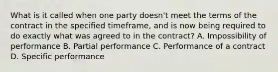 What is it called when one party doesn't meet the terms of the contract in the specified timeframe, and is now being required to do exactly what was agreed to in the contract? A. Impossibility of performance B. Partial performance C. Performance of a contract D. Specific performance