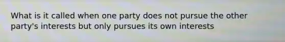 What is it called when one party does not pursue the other party's interests but only pursues its own interests