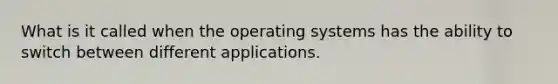 What is it called when the operating systems has the ability to switch between different applications.