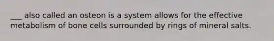___ also called an osteon is a system allows for the effective metabolism of bone cells surrounded by rings of mineral salts.