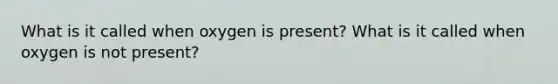 What is it called when oxygen is present? What is it called when oxygen is not present?