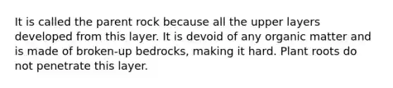 It is called the parent rock because all the upper layers developed from this layer. It is devoid of any organic matter and is made of broken-up bedrocks, making it hard. Plant roots do not penetrate this layer.