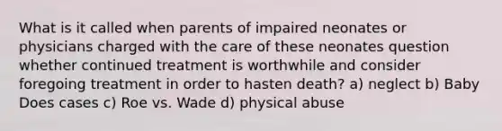 What is it called when parents of impaired neonates or physicians charged with the care of these neonates question whether continued treatment is worthwhile and consider foregoing treatment in order to hasten death? a) neglect b) Baby Does cases c) Roe vs. Wade d) physical abuse