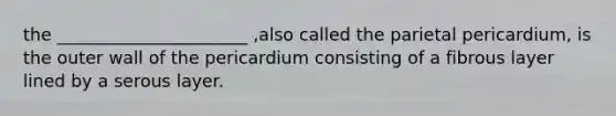 the ______________________ ,also called the parietal pericardium, is the outer wall of the pericardium consisting of a fibrous layer lined by a serous layer.