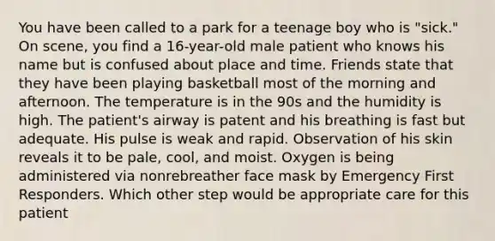 You have been called to a park for a teenage boy who is "sick." On scene, you find a 16-year-old male patient who knows his name but is confused about place and time. Friends state that they have been playing basketball most of the morning and afternoon. The temperature is in the 90s and the humidity is high. The patient's airway is patent and his breathing is fast but adequate. His pulse is weak and rapid. Observation of his skin reveals it to be pale, cool, and moist. Oxygen is being administered via nonrebreather face mask by Emergency First Responders. Which other step would be appropriate care for this patient