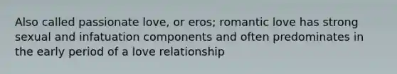 Also called passionate love, or eros; romantic love has strong sexual and infatuation components and often predominates in the early period of a love relationship