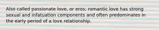 Also called passionate love, or eros; romantic love has strong sexual and infatuation components and often predominates in the early period of a love relationship.