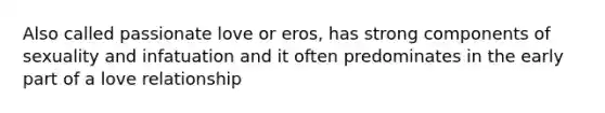 Also called passionate love or eros, has strong components of sexuality and infatuation and it often predominates in the early part of a love relationship