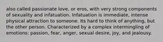 also called passionate love, or eros, with very strong components of sexuality and infatuation. Infatuation is immediate, intense physical attraction to someone. Its hard to think of anything, but the other person. Characterized by a complex intermingling of emotions: passion, fear, anger, sexual desire, joy, and jealousy.