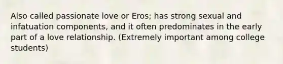 Also called passionate love or Eros; has strong sexual and infatuation components, and it often predominates in the early part of a love relationship. (Extremely important among college students)