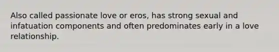 Also called passionate love or eros, has strong sexual and infatuation components and often predominates early in a love relationship.